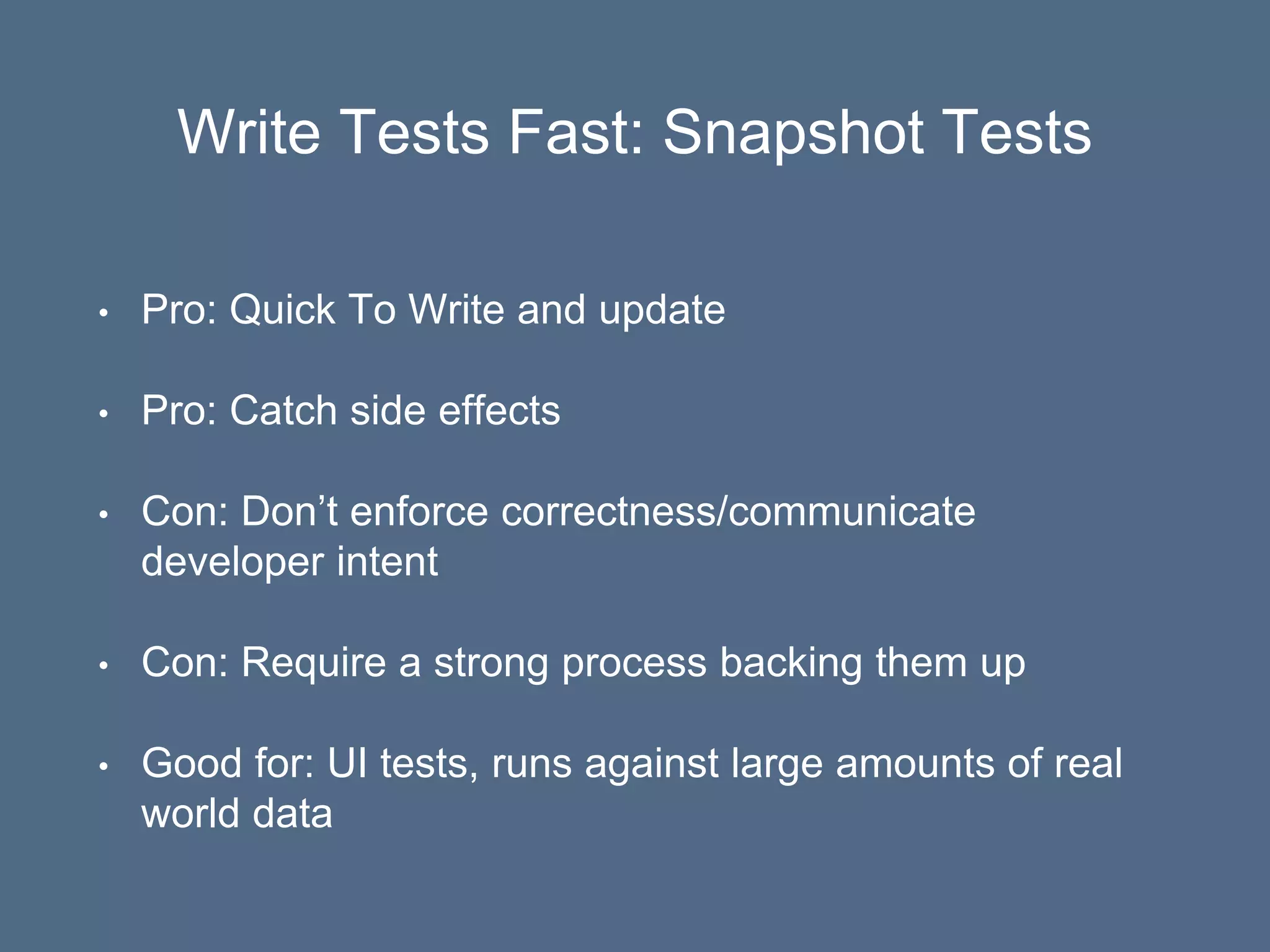 Write Tests Fast: Snapshot Tests
• Pro: Quick To Write and update
• Pro: Catch side effects
• Con: Don’t enforce correctness/communicate
developer intent
• Con: Require a strong process backing them up
• Good for: UI tests, runs against large amounts of real
world data
 