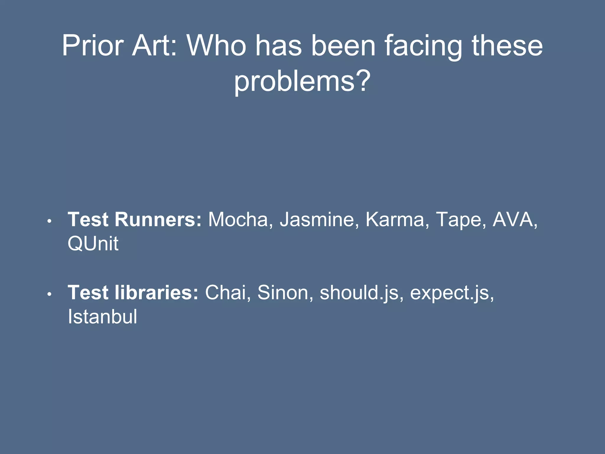 Prior Art: Who has been facing these
problems?
• Test Runners: Mocha, Jasmine, Karma, Tape, AVA,
QUnit
• Test libraries: Chai, Sinon, should.js, expect.js,
Istanbul
 