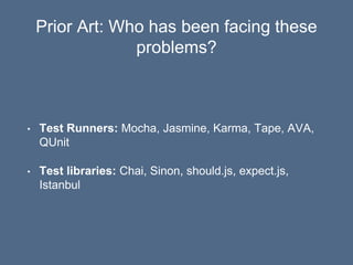 Prior Art: Who has been facing these
problems?
• Test Runners: Mocha, Jasmine, Karma, Tape, AVA,
QUnit
• Test libraries: Chai, Sinon, should.js, expect.js,
Istanbul
 