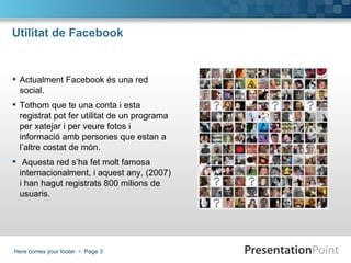 Utilitat de Facebook Actualment Facebook és una red social.  Tothom que te una conta i esta registrat pot fer utilitat de un programa per xatejar i per veure fotos i informació amb persones que estan a l’altre costat de món. Aquesta red s’ha fet molt famosa internacionalment, i aquest any, (2007) i han hagut registrats 800 milions de usuaris. 