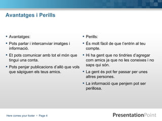 Avantatges i Perills Avantatges: Pots parlar i intercanviar imatges i informació. Et pots comunicar amb tot el món que tingui una conta. Pots penjar publicacions d’allò que vols que sàpiguen els teus amics. Perills: És molt fàcil de que t’entrin al teu compte. Hi ha gent que no tindries d’agregar com amics ja que no les coneixes i no saps qui són. La gent és pot fer passar per unes altres persones. La informació que penjem pot ser perillosa. 