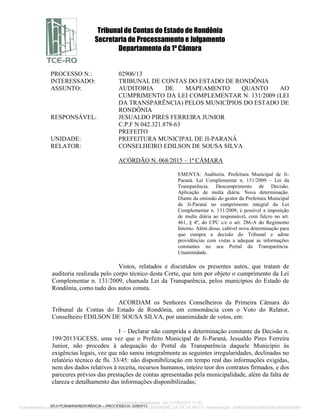 Tribunal de Contas do Estado de Rondônia
Secretaria de Processamento e Julgamento
Departamento da 1ª Câmara
SPJ/1ªCÂMARA/REFERÊNCIA – PROCESSO N. 02906/13
PROCESSO N.: 02906/13
INTERESSADO: TRIBUNAL DE CONTAS DO ESTADO DE RONDÔNIA
ASSUNTO: AUDITORIA DE MAPEAMENTO QUANTO AO
CUMPRIMENTO DA LEI COMPLEMENTAR N. 131/2009 (LEI
DA TRANSPARÊNCIA) PELOS MUNICÍPIOS DO ESTADO DE
RONDÔNIA
RESPONSÁVEL: JESUALDO PIRES FERREIRA JUNIOR
C.P.F N 042.321.878-63
PREFEITO
UNIDADE: PREFEITURA MUNICIPAL DE JI-PARANÁ
RELATOR: CONSELHEIRO EDILSON DE SOUSA SILVA
ACÓRDÃO N. 068/2015 – 1ª CÂMARA
EMENTA: Auditoria. Prefeitura Municipal de Ji-
Paraná. Lei Complementar n. 131/2009 – Lei da
Transparência. Descumprimento de Decisão.
Aplicação de multa diária. Nova determinação.
Diante da omissão do gestor da Prefeitura Municipal
de Ji-Paraná no cumprimento integral da Lei
Complementar n. 131/2009, é possível a imposição
de multa diária ao responsável, com fulcro no art.
461, § 4º, do CPC c/c o art. 286-A do Regimento
Interno. Além disso, cabível nova determinação para
que cumpra a decisão do Tribunal e adote
providências com vistas a adequar as informações
constantes no seu Portal da Transparência.
Unanimidade.
Vistos, relatados e discutidos os presentes autos, que tratam de
auditoria realizada pelo corpo técnico desta Corte, que tem por objeto o cumprimento da Lei
Complementar n. 131/2009, chamada Lei da Transparência, pelos municípios do Estado de
Rondônia, como tudo dos autos consta.
ACORDAM os Senhores Conselheiros da Primeira Câmara do
Tribunal de Contas do Estado de Rondônia, em consonância com o Voto do Relator,
Conselheiro EDILSON DE SOUSA SILVA, por unanimidade de votos, em:
I – Declarar não cumprida a determinação constante da Decisão n.
199/2013/GCESS, uma vez que o Prefeito Municipal de Ji-Paraná, Jesualdo Pires Ferreira
Junior, não procedeu à adequação do Portal da Transparência daquele Município às
exigências legais, vez que não sanou integralmente as seguintes irregularidades, declinadas no
relatório técnico de fls. 33/45: não disponibilização em tempo real das informações exigidas,
nem dos dados relativos à receita, recursos humanos, inteiro teor dos contratos firmados, e dos
pareceres prévios das prestações de contas apresentadas pela municipalidade, além da falta de
clareza e detalhamento das informações disponibilizadas;
Documento digitalizado em 21/08/2015 11:00.
Autenticidade conferida no momento da digitalização por ANTÔNIO ALEXANDRE DA SILVA NETO. Autenticação: 0fef6fa0c8492846dc9e3dda88afddfe
 