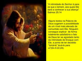 “ A intimidade do Senhor é para os que o temem, aos quais Ele dará a conhecer a sua aliança” Salmos 25:14 Alguns textos na Palavra de Deus sugerem a possibilidade de um nível mais elevado de comunhão com Ele. Ninguém consegue explicar  de forma totalmente satisfatória o fato de Deus ter se agradado tanto da intimidade de Enoque com Ele, a ponto de ter decidido “tomá-lo” levá-lo para si”(Gn.5:22,24). 