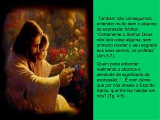 Também não conseguimos entender muito bem o alcance da expressão bíblica: “Certamente o Senhor Deus não fará coisa alguma, sem primeiro revelar o seu segredo aos seus servos, os profetas” (Am.3:7). Quem pode entender realmente o alcance e plenitude de significado da expressão: “...É com ciúme que por nós anseia o Espírito Santo, que Ele fez habitar em nós? (Tg. 4:5). 