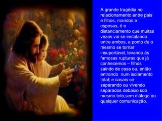 A grande tragédia no relacionamento entre pais e filhos, maridos e esposas, é o distanciamento que muitas vezes vai se instalando entre ambos, a ponto de o mesmo se tornar insuportável, levando às famosas rupturas que já conhecemos – filhos saindo de casa ou, então entrando  num isolamento total; e casais se separando ou vivendo separados debaixo sdo mesmo teto,sem diálogo ou qualquer comunicação. 