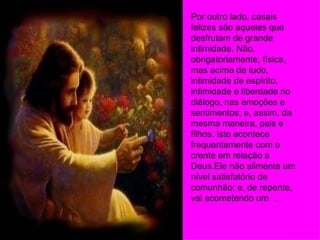 Por outro lado, casais felizes são aqueles que desfrutam de grande intimidade. Não, obrigatoriamente, física, mas acima de tudo, intimidade de espírito, intimidade e liberdade no diálogo, nas emoções e sentimentos; e, assim, da mesma maneira, pais e filhos. Isto acontece frequentemente com o crente em relação a Deus.Ele não alimenta um nível satisfatório de comunhão; e, de repente, vai acometendo um  ... 