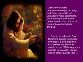 ...esfriamento neste relacionamento que, ao longo do tempo,  se instala um verdadeiro vazio, isolamento, distanciamento que acaba determinando uma ruptura na comunhão e discipulado cristãos. ... Este é um salmo de Davi. Davi tinha grande intimidade com Deus. É dele algumas expressões desafiadoras quanto a isso: “Mais alegria me puseste no coração,  do que alegria deles, quando lhes ... 