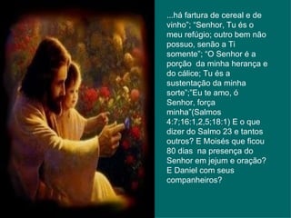 ...há fartura de cereal e de vinho”; “Senhor, Tu és o meu refúgio; outro bem não possuo, senão a Ti somente”; “O Senhor é a porção  da minha herança e do cálice; Tu és a sustentação da minha sorte”;”Eu te amo, ó Senhor, força minha”(Salmos 4:7;16:1,2,5;18:1) E o que dizer do Salmo 23 e tantos outros? E Moisés que ficou 80 dias  na presença do Senhor em jejum e oração? E Daniel com seus companheiros? 