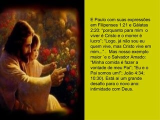 E Paulo com suas expressões em Filipenses 1:21 e Gálatas 2:20: “porquanto para mim  o viver é Cristo e o morrer é lucro”; “Logo, já não sou eu quem vive, mas Cristo vive em mim...” .  Mas nosso exemplo maior ´e o Salvador Amado: “Minha comida é fazer a vontade de meu Pai”; “Eu e o Pai somos um!”; João 4:34; 10:30). Está aí um grande desafio para o novo ano: intimidade com Deus. 