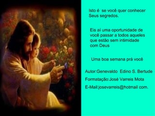 Isto é  se você quer conhecer Seus segredos. Eis aí uma oportunidade de você passar a todos aqueles que estão sem intimidade com Deus Uma boa semana prá você Autor:Genevaldo  Edino S. Bertude Formatação:José Varreis Mota E-Mail:josevarreis@hotmail com. 