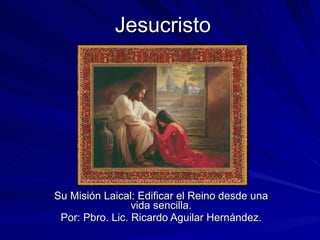 Jesucristo Su Misión Laical: Edificar el Reino desde una vida sencilla. Por: Pbro. Lic. Ricardo Aguilar Hernández. 