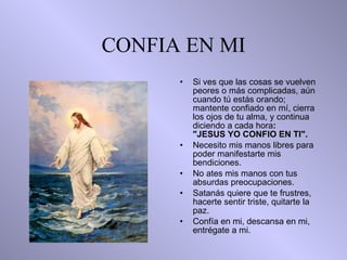 CONFIA EN MI Si ves que las cosas se vuelven peores o más complicadas, aún cuando tú   estás orando;   mantente confiado en mí,  c ierra los ojos de tu alma, y continua   diciendo a cada hora :  "JESUS YO CONFIO EN TI". Necesito mis manos libres para poder manifestarte mis  b endiciones. No ates   mis manos con tus absurdas preocupaciones. Satanás quiere que te frustres,   hacerte sentir triste, quitarte la paz. Confía en mi, descansa en mi, entrégate a mi. 
