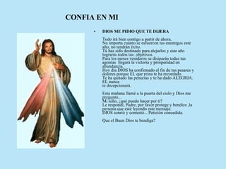 DIOS ME PIDIO QUE TE DIJERA      Todo irá bien contigo a partir de ahora.   No importa cuánto se esfuercen tus enemigos este año, no tendrán éxito.   Tú has sido destinado para alejarlos y este año lograrás todos tus  objetivos.   Para los meses venideros se disiparán todas tus agonías  llegará la victoria y prosperidad en abundancia.   Hoy día DIOS ha confirmado el fin de tus pesares y dolores porque EL que reina te ha recordado.  Te ha quitado las penurias y te ha dado ALEGRIA. EL nunca  te decepcionará.     Esta mañana llamé a la puerta del cielo y Dios me preguntó...  Mi niño, ¿qué puedo hacer por ti?   Le respondí, Padre, por favor protege y bendice ,la persona que esté leyendo este mensaje.  DIOS sonrió y contestó... Petición concedida.      Que el Buen Dios te bendiga?  CONFIA EN MI 