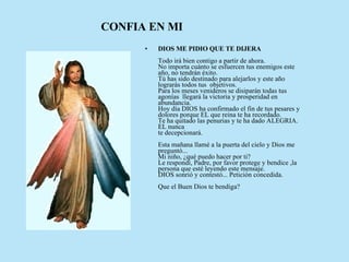 DIOS ME PIDIO QUE TE DIJERA      Todo irá bien contigo a partir de ahora.   No importa cuánto se esfuercen tus enemigos este año, no tendrán éxito.   Tú has sido destinado para alejarlos y este año lograrás todos tus  objetivos.   Para los meses venideros se disiparán todas tus agonías  llegará la victoria y prosperidad en abundancia.   Hoy día DIOS ha confirmado el fin de tus pesares y dolores porque EL que reina te ha recordado.  Te ha quitado las penurias y te ha dado ALEGRIA. EL nunca  te decepcionará.     Esta mañana llamé a la puerta del cielo y Dios me preguntó...  Mi niño, ¿qué puedo hacer por ti?   Le respondí, Padre, por favor protege y bendice ,la persona que esté leyendo este mensaje.  DIOS sonrió y contestó... Petición concedida.      Que el Buen Dios te bendiga?  CONFIA EN MI 