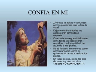 CONFIA EN MI ¿Por que te agitas y confundes   por los problemas que te trae la vida? Déjame controlar todas tus cosas e irán tornándose   mejores.  Cuando te   entregues totalmente a mi, todas las cosas serán   resueltas con tranquilidad,   de acuerdo a mis planes. No te frustres, no me ores como apresurándome,   como si quisieras forzarme a realizar tus planes. En lugar de eso, cierra los   ojos de tu alma y con paz dime:  "JESUS YO CONFIO EN TI" . 