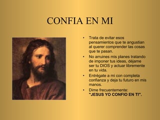 CONFIA EN MI Trata de evitar esos   pensamientos que te angustian al querer comprender las   cosas que te pasan. No arruines mis planes   tratando de imponer tus ideas,   déjame ser tu D IOS  y actuar libremente en tu vida. Entrégate a mi con   completa confianza y deja tu futuro en mis manos.   Dime   frecuentemente:   "JESUS YO CONFIO EN TI". 