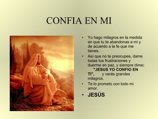 CONFIA EN MI Yo hago milagros en la medida en que tu te abandonas a mi y de acuerdo a la fe   que me  t ienes. Así que no te preocupes, dame todas tus frustraciones y  d uerme   en paz, y siempre dime :   "JESUS YO CONFIO EN TI" ,  y verás grandes milagros. Te lo prometo con todo mi amor.  JESÚS 