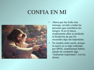 CONFIA EN MI Ahora que has leído éste mensaje,   envíalo a todas las personas que   consideres tus amigos. Si no lo   haces,   simplemente ellos se perderán la bendición de que les recuerden   algo tan importante.  No tendrás mala suerte, porque la suerte no es   algo ordenado por DIOS, simplemente habrás dejado de   compartir   algo   "realmente importante", con los demás .  