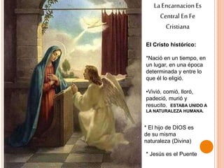 La EncarnacionEs
Central En Fe
Cristiana
El Cristo histórico:
*Nació en un tiempo, en
un lugar, en una época
determinada y entre lo
que él lo eligió.
•Vivió, comió, lloró,
padeció, murió y
resucito. ESTABA UNIDO A
LA NATURALEZA HUMANA.
* El hijo de DIOS es
de su misma
naturaleza (Divina)
* Jesús es el Puente
 