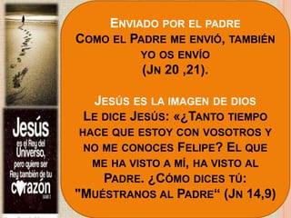 ENVIADO POR EL PADRE
COMO EL PADRE ME ENVIÓ, TAMBIÉN
YO OS ENVÍO
(JN 20 ,21).
JESÚS ES LA IMAGEN DE DIOS
LE DICE JESÚS: «¿TANTO TIEMPO
HACE QUE ESTOY CON VOSOTROS Y
NO ME CONOCES FELIPE? EL QUE
ME HA VISTO A MÍ, HA VISTO AL
PADRE. ¿CÓMO DICES TÚ:
"MUÉSTRANOS AL PADRE“ (JN 14,9)
 