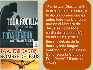 “Por lo cual Dios también
lo exaltó hasta lo sumo, y
le dio un nombre que es
sobre todo nombre, para
que en el Nombre de
Jesús se doble toda
rodilla de los que están
en los cielos, y en la
tierra, y debajo de la
tierra; y toda lengua
confiese que Jesús es el
Señor para la Gloria de
Dios Padre” Filipenses
2:9-11
 