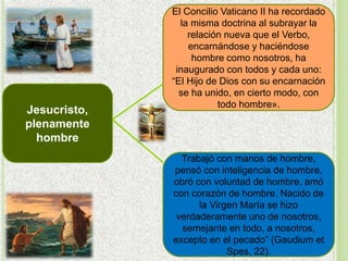 Jesucristo,
plenamente
hombre
El Concilio Vaticano II ha recordado
la misma doctrina al subrayar la
relación nueva que el Verbo,
encarnándose y haciéndose
hombre como nosotros, ha
inaugurado con todos y cada uno:
“El Hijo de Dios con su encarnación
se ha unido, en cierto modo, con
todo hombre».
Trabajó con manos de hombre,
pensó con inteligencia de hombre,
obró con voluntad de hombre, amó
con corazón de hombre. Nacido de
la Virgen María se hizo
verdaderamente uno de nosotros,
semejante en todo, a nosotros,
excepto en el pecado” (Gaudium et
Spes, 22).
 