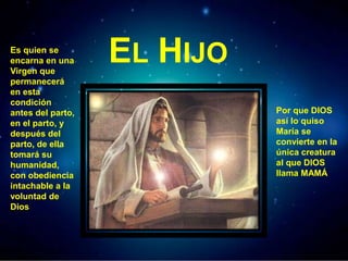 EL HIJOEs quien se
encarna en una
Virgen que
permanecerá
en esta
condición
antes del parto,
en el parto, y
después del
parto, de ella
tomará su
humanidad,
con obediencia
intachable a la
voluntad de
Dios
Por que DIOS
así lo quiso
María se
convierte en la
única creatura
al que DIOS
llama MAMÁ
 