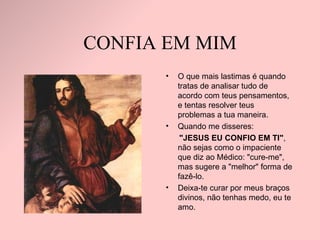 CONFIA EM MIM O que mais lastimas é quando tratas de analisar tudo de acordo com teus pensamentos, e tentas resolver teus problemas a tua maneira. Quando me disseres:  "JESUS EU CONFIO EM TI" , não sejas como o impaciente que diz ao Médico: "cure-me", mas sugere a "melhor" forma de fazê-lo.  Deixa-te curar por meus braços divinos, não tenhas medo, eu te amo. 
