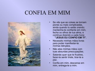 CONFIA EM MIM Se vês que as coisas se tornam piores ou mais complicadas, ainda quando tu estás orando; mantenha-te confiante em mim, fecha os olhos de tua alma, e continua dizendo a cada hora :  "JESUS EU CONFIO EM TI". Necessito minhas mãos livres para poder manifestar-te minhas bênçãos. Não ates minhas mãos com tuas absurdas preocupações. Satanás quer que te frustres, fazer-te sentir triste, tirar-te a paz. Confia em mim, descansa em mim, entrega-te a mim. 