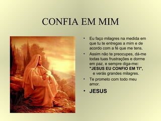 CONFIA EM MIM Eu faço milagres na medida em que tu te entregas a mim e de acordo com a fé que me tens. Assim não te preocupes, dá-me todas tuas frustrações e dorme em paz, e sempre diga-me :  "JESUS EU CONFIO EM TI",  e verás grandes milagres. Te prometo com todo meu amor.  JESUS 