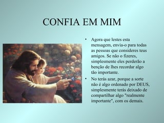 CONFIA EM MIM Agora que lestes esta mensagem, envia-o para todas as pessoas que consideres teus amigos. Se não o fizeres, simplesmente eles perderão a benção de lhes recordar algo tão importante.  No terás azar, porque a sorte não é algo ordenado por DEUS, simplesmente terás deixado de compartilhar algo "realmente importante", com os demais.  