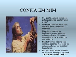CONFIA EM MIM
      •   Por que te agitas e confundes
          pelos problemas que te trazem
          a vida?
      •   Deixa-me controlar todas tuas
          coisas e irão tornando-se
          melhores.
      •   Quando te entregares
          totalmente a mim, todas as
          coisas serão resolvidas com
          tranqüilidade, de acordo com
          meus planos.
      •   Não te frustres, não me ores
          como apressando-me, como se
          quisesses forçar-me a realizar
          teus planos.
      •   Em vez disso, feches os olhos
          de tua alma e com paz diga-me:
          "JESUS EU CONFIO EM TI".
 