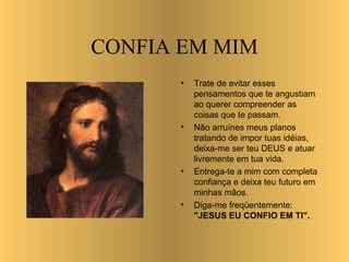 CONFIA EM MIM
          •
•             Trate de evitar esses
              pensamentos que te angustiam
              ao querer compreender as
              coisas que te passam.
          •   Não arruínes meus planos
              tratando de impor tuas idéias,
              deixa-me ser teu DEUS e atuar
              livremente em tua vida.
          •   Entrega-te a mim com completa
              confiança e deixa teu futuro em
              minhas mãos.
          •   Diga-me freqüentemente:
              "JESUS EU CONFIO EM TI".
 