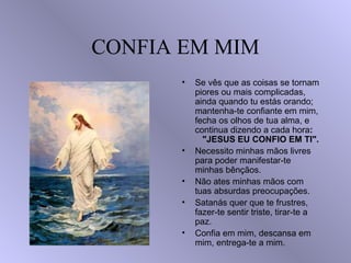 CONFIA EM MIM
          •   Se vês que as coisas se tornam
•             piores ou mais complicadas,
              ainda quando tu estás orando;
              mantenha-te confiante em mim,
              fecha os olhos de tua alma, e
              continua dizendo a cada hora:
                "JESUS EU CONFIO EM TI".
          •   Necessito minhas mãos livres
              para poder manifestar-te
              minhas bênçãos.
          •   Não ates minhas mãos com
              tuas absurdas preocupações.
          •   Satanás quer que te frustres,
              fazer-te sentir triste, tirar-te a
              paz.
          •   Confia em mim, descansa em
              mim, entrega-te a mim.
 