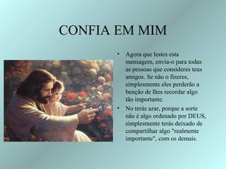 CONFIA EM MIM
      •   Agora que lestes esta
          mensagem, envia-o para todas
          as pessoas que consideres teus
          amigos. Se não o fizeres,
          simplesmente eles perderão a
          benção de lhes recordar algo
          tão importante.
      •   No terás azar, porque a sorte
          não é algo ordenado por DEUS,
          simplesmente terás deixado de
          compartilhar algo "realmente
          importante", com os demais.
 