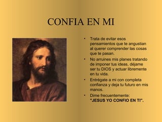 CONFIA EN MI
• Trata de evitar esos
pensamientos que te angustian
al querer comprender las cosas
que te pasan.
• No arruines mis planes tratando
de imponer tus ideas, déjame
ser tu DIOS y actuar libremente
en tu vida.
• Entrégate a mi con completa
confianza y deja tu futuro en mis
manos.
• Dime frecuentemente:
"JESUS YO CONFIO EN TI".
•
 