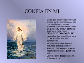 CONFIA EN MI
• • Si ves que las cosas se vuelven
peores o más complicadas, aún
cuando tú estás orando;
mantente confiado en mí, cierra
los ojos de tu alma, y continua
diciendo a cada hora:
"JESUS YO CONFIO EN TI".
• Necesito mis manos libres para
poder manifestarte mis
bendiciones.
• No ates mis manos con tus
absurdas preocupaciones.
• Satanás quiere que te frustres,
hacerte sentir triste, quitarte la
paz.
• Confía en mi, descansa en mi,
entrégate a mi.
 