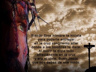 Siendo Dios hombre te hiciste
    para poderte entregar
  en la cruz sangriento altar
donde a los hombres te diste.
     Al morir te diste todo
    ofreciéndote en la cruz
  y era el cielo, Buen Jesús
que nos dabas de ese modo.
 