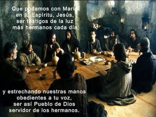 Que podamos con María
    en tu Espíritu, Jesús,
    ser testigos de la luz
   más hermanos cada día




y estrechando nuestras manos
     obedientes a tu voz,
    ser así Pueblo de Dios
  servidor de los hermanos.
 