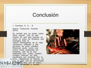 Conclusión
1 Corintios 5: 6 – 8
Nueva Traducción Viviente
(NTV)
Es terrible que se jacten sobre
dicho asunto. ¿No se dan
cuenta de que ese pecado es
como un poco de levadura que
impregna toda la
masa? Desháganse de la vieja
«levadura» quitando a ese
perverso de entre ustedes.
Entonces serán como una
nueva masa preparada sin
levadura, que es lo que
realmente son. Cristo, nuestro
Cordero Pascual, ha sido
sacrificado por nosotros. Por lo
tanto, celebremos el festival, no
con el viejo pan de perversidad
y maldad, sino con el nuevo
pan de sinceridad y verdad.
 