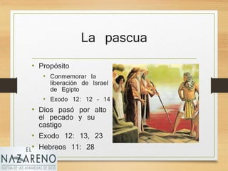 La pascua
• Propósito
• Conmemorar la
liberación de Israel
de Egipto
• Exodo 12: 12 – 14
• Dios pasó por alto
el pecado y su
castigo
• Exodo 12: 13, 23
• Hebreos 11: 28
 