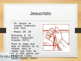 Jesucristo
• Su sangre es
nuestra redención
ante Dios
• Mateo 26: 28
Romanos 6: 23 -
Nueva Traducción
Viviente (NTV)
Pues la paga que
deja el pecado es la
muerte, pero el
regalo que Dios da
es la vida eterna por
medio de Cristo
Jesús nuestro Señor.
 
