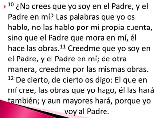 10 ¿No crees que yo soy en el Padre, y el Padre en mí? Las palabras que yo os hablo, no las hablo por mi propia cuenta, sino que el Padre que mora en mí, él hace las obras.11Creedme que yo soy en el Padre, y el Padre en mí; de otra manera, creedme por las mismas obras. 12 De cierto, de cierto os digo: El que en mí cree, las obras que yo hago, él las hará también; y aun mayores hará, porque yo 				voy al Padre. 