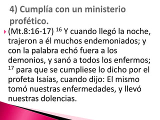 (Mt.8:16-17) 16 Y cuando llegó la noche, trajeron a él muchos endemoniados; y con la palabra echó fuera a los demonios, y sanó a todos los enfermos; 17 para que se cumpliese lo dicho por el profeta Isaías, cuando dijo: El mismo tomó nuestras enfermedades, y llevó nuestras dolencias.4) Cumplía con un ministerio profético.