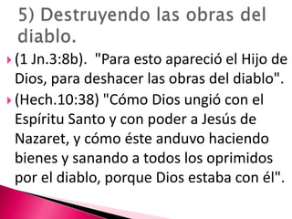 (1 Jn.3:8b).  "Para esto apareció el Hijo de Dios, para deshacer las obras del diablo".(Hech.10:38) "Cómo Dios ungió con el Espíritu Santo y con poder a Jesús de Nazaret, y cómo éste anduvo haciendo bienes y sanando a todos los oprimidos por el diablo, porque Dios estaba con él".  5) Destruyendo las obras del diablo. 