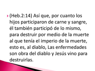 (Heb.2:14) Así que, por cuanto los hijos participaron de carne y sangre, él también participó de lo mismo, para destruir por medio de la muerte al que tenía el imperio de la muerte, esto es, al diablo, Las enfermedades son obra del diablo y Jesús vino para destruirlas. 