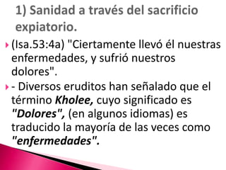 1) Sanidad a través del sacrificio expiatorio.(Isa.53:4a) "Ciertamente llevó él nuestras enfermedades, y sufrió nuestros dolores". - Diversos eruditos han señalado que el término Kholee, cuyo significado es "Dolores", (en algunos idiomas) es traducido la mayoría de las veces como "enfermedades".