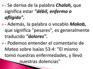 - Se deriva de la palabra Chalah, que significa estar "débil,enfermo o afligido".- Además, la palabra o vocablo Makob, que significa "pesares", es generalmente traducido "dolores".- Podemos entender el comentario de Mateo sobre Isaías 53:4: "El mismo tomó nuestras enfermedades, y llevó 			nuestras dolencias"