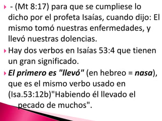  - (Mt 8:17) para que se cumpliese lo dicho por el profeta Isaías, cuando dijo: El mismo tomó nuestras enfermedades, y llevó nuestras dolencias. Hay dos verbos en Isaías 53:4 que tienen un gran significado. El primero es"llevó" (en hebreo = nasa), que es el mismo verbo usado en (Isa.53:12b)"Habiendo él llevado el 		pecado de muchos". 