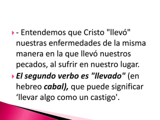 - Entendemos que Cristo "llevó" nuestras enfermedades de la misma manera en la que llevó nuestros pecados, al sufrir en nuestro lugar. El segundo verbo es"llevado" (en hebreo cabal), que puede significar ‘llevar algo como un castigo'. 